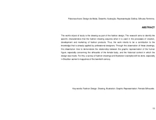 10
Palavras-chave: Design de Moda. Desenho. Ilustração. Representação Gráfica. Silhueta Feminina.
ABSTRACT
The work’s object of study is the drawing as part of the fashion design. The research aims to identify the
specific characteristics that the fashion drawing acquires when it is used in the processes of creation,
development and marketing of fashion products. Thus, the work intents to be a contribution to the
knowledge that is already applied by professional designers. Through the observation of these drawings,
this dissertation tries to demonstrate the relationship between the graphic representation of the human
figure, especially concerning the silhouette of the female body, and the historical context in which the
design was made. For this, a survey of fashion drawings and illustration examples will be done, especially
in Brazilian women's magazines of the twentieth century.
Key-words: Fashion Design. Drawing. Illustration. Graphic Representation. Female Silhouette.
 