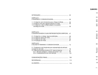 11
SUMÁRIO
INTRODUÇÃO......................................................................................
CAPÍTULO 1
O DESENHO E O DESIGN DE MODA.................................................
1.1. O desenho como ferramenta para o Design de Moda...................
1.2. Possível início para registros gráficos na moda ...........................
1.3. O desenho e seus múltiplos papéis nos projetos
de design de moda...........................................................................
CAPÍTULO 2
O DESIGN DE MODA E SUAS REPRESENTAÇÕES GRÁFICAS......
2.1. O desenho e o design: algumas definições.................................
2.2. O desenho técnico de moda........................................................
2.3. O desenho de moda....................................................................
2.4. A ilustração de moda.....................................................................
CAPÍTULO 3
A SILHUETA FEMININA E O DESIGN DE MODA.............................
3.1. Parâmetros mais freqüentes para representação da silhueta
no desenho de moda .........................................................................
3.2. Algumas silhuetas do século XX: traços de épocas.....................
3.2.1. Silhueta andrógina: o desejo de parecer e ser.....................
3.2.2. A descoberta de uma nova silhueta .....................................
CONSIDERAÇÕES FINAIS..................................................................
REFERÊNCIAS..................................................................................
GLOSSÁRIO......................................................................................
18
24
25
26
32
38
44
45
48
52
56
66
70
76
78
87
93
97
101
20
28
29
30
38
47
48
51
56
61
74
78
87
89
101
108
113
118
 