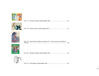 15
FIG. (17) – Fernanda Guedes, portifólio digital, 2007.......................................................59
FIG. (18) – Fabiana Shizue, portifolio digital, 2007............................................................61
FIG. (19) – Capa Revista A Cigarra, janeiro de 1917 – Acervo Arquivo do Estado de
S.Paulo...............................................................................................................................62
FIG. (20) – Fernanda Guedes, portifólio digital, 2007........................................................63
FIG. (21) – Caio Borges, portifólio digital, 2007 ................................................................64
 