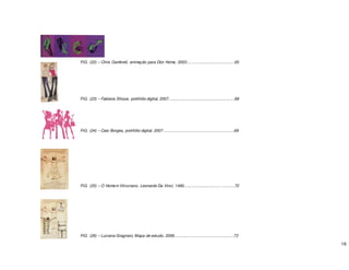 16
FIG. (22) – Chris Gambrell, animação para Dior Home, 2003...........................................65
FIG. (23) – Fabiana Shizue, portifólio digital, 2007............................................................68
FIG. (24) – Caio Borges, portifólio digital, 2007 ................................................................69
FIG. (25) – O Homem Vitruviano, Leonardo Da Vinci, 1490................................. ............72
FIG. (26) – Luciana Gragnato, Mapa de estudo, 2006......................................................73
 