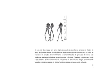 20
A presente dissertação tem como objeto de estudo o desenho no contexto do Design de
Moda. As diversas formas e características específicas que o desenho assume ao longo do
processo de criação, desenvolvimento e comercialização de produtos de moda são
analisadas aqui a partir de seus respectivos usos e funções. Para isso, exploramos a moda
e seu sistema de funcionamento na perspectiva do desenho no design, estabelecendo
relações entre a concepção de objetos/ produtos e seus contextos sócio-culturais.
INTRODUÇÃO
 