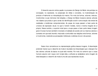 21
O desenho assume vários papéis no processo do Design de Moda: ele participa na
concepção, na expressão, na proposição de idéias e conceitos, na materialização do
produto e finalmente na interpretação do mesmo. Por meio de formas, volumes, texturas,
movimentos e suas inúmeras inter-relações, o Design de Moda incorpora valores culturais
nos objetos que produz e gera canais de identificação social e comunicação não-verbal de
realidades e tendências comportamentais. As peças de roupa passam a fazer parte do
universo de expressão visual, no qual o homem modela, recria e inventa imagens de si
próprio. Nesse sentido, o suporte inicial para a roupa passa a fazer parte dessa imagem
geral. O corpo humano também é recriado e modelado de acordo com os mesmos valores e
contextos em que está inserido, misturado e confundido nas relações entre formas, volumes
e movimentos, revelando as percepções individuais e coletivas do ser e do parecer.
Nosso foco concentra-se na representação gráfica dessas imagens. A dissertação
pretende mostrar que o desenho de moda é resultado da interpretação que o designer faz
dos valores culturais da época na qual está inserido. Por meio do contorno que o corpo
humano assume com roupa e em função dela, a silhueta se estabelece como imagem do
ideal desejado e o desenho de moda é uma de suas expressões visuais.
 