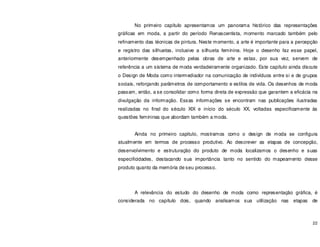 22
No primeiro capítulo apresentamos um panorama histórico das representações
gráficas em moda, a partir do período Renascentista, momento marcado também pelo
refinamento das técnicas de pintura. Neste momento, a arte é importante para a percepção
e registro das silhuetas, inclusive a silhueta feminina. Hoje o desenho faz esse papel,
anteriormente desempenhado pelas obras de arte e estas, por sua vez, servem de
referência a um sistema de moda verdadeiramente organizado. Este capítulo ainda discute
o Design de Moda como intermediador na comunicação de indivíduos entre si e de grupos
sociais, reforçando parâmetros de comportamento e estilos de vida. Os desenhos de moda
passam, então, a se consolidar como forma direta de expressão que garantem a eficácia na
divulgação da informação. Essas informações se encontram nas publicações ilustradas
realizadas no final do século XIX e início do século XX, voltadas especificamente às
questões femininas que abordam também a moda.
Ainda no primeiro capitulo, mostramos como o design de moda se configura
atualmente em termos de processo produtivo. Ao descrever as etapas de concepção,
desenvolvimento e estruturação do produto de moda localizamos o desenho e suas
especificidades, destacando sua importância tanto no sentido do mapeamento desse
produto quanto da memória de seu processo.
A relevância do estudo do desenho de moda como representação gráfica, é
considerada no capítulo dois, quando analisamos sua utilização nas etapas de
 