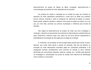 23
desenvolvimento do projeto de Design de Moda: concepção, desenvolvimento e
comercialização de produtos de moda, especialmente de vestuário.
No processo de criação e concepção de um modelo de roupa, por exemplo, os
desenhos de moda representam graficamente o modo como as idéias que envolvem
formas, volumes, materiais e cores se configuram em elementos de design no produto.
Neste sentido, podemos identificar o desenho como parte do projeto do produto, uma vez
que, por meio dele, acontece sua primeira visualização e referência para tomada de
decisões.
Nas etapas do desenvolvimento do produto de moda, tais como modelagem e
confecção, o desenho se faz presente como elemento fundamental para a perfeita feitura da
peça. Novamente o desenho surge, mas, desta vez, de forma técnica, apresentando a
possibilidade da visualização de instruções para as etapas de confecção.
E, finalmente, nos processos de comunicação desse produto para venda, lá está o
desenho, que muitas vezes ganha o estatus de ilustração. Este tipo de desenho ou
ilustração de moda desempenha importante papel em campanhas publicitárias e de
propaganda impressa, principalmente, como anúncios em revistas ou como materiais
distribuídos aos consumidores (etiquetas, cadernos, canetas, etc.). Também pode aparecer
em embalagens e ambientações nos pontos de vendas como elemento de identificação
entre o produto e o consumidor.
 