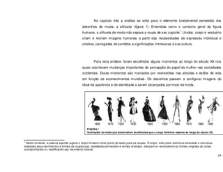 24
No capitulo três a análise se volta para o elemento fundamental percebido nos
desenhos de moda: a silhueta (figura 1). Entendida como o contorno geral da figura
humana, a silhueta de moda não separa a roupa de seu suporte
1
. Unidos, corpo e vestuário
criam e recriam imagens humanas a partir das necessidades de expressão individual e
coletiva, carregadas de sentidos e significações intrínsecas à sua cultura.
Para esta análise, foram escolhidos alguns momentos ao longo do século XX nos
quais acontecem mudanças importantes de percepção do papel da mulher nas sociedades
ocidentais. Esses momentos são marcados por reviravoltas nas atitudes e estilos de vida
em função de acontecimentos mundiais. Os desenhos passam a configurar imagens do
ideal de aparência e de identidade a serem alcançados por meio da moda.
1
Neste contexto, a palavra suporte sugere o corpo humano como ponto de apoio para as roupas. O corpo, visto como estrutura articulada e volumosa,
empresta seus movimentos e formas às roupas que, modeladas em tecidos e formas diversas, reforçam ou reconstroem as formas originais do corpo,
acompanhando ou modificando seu movimento natural.
FIGURA 1
Ilustrações de moda que demonstram as silhuetas que o corpo feminino assume ao longo do século XX.
 