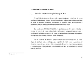 26
1. O DESENHO E O DESIGN DE MODA
1.1. O desenho como ferramenta para o Design de Moda
A habilidade de desenhar é de grande importância para o profissional de moda,
especialmente àquele que trabalha com o produto, seja na criação, seja no desenvolvimento
de peças do vestuário, acessórios ou joalheria. O desenho auxilia a compreender o
processo de criação, estruturação e viabilidade de confecção da peça.
De acordo com RIEGELMAN (2006), no prefácio de seu livro sobre métodos e
técnicas de desenho de moda, o desenho é uma linguagem que possibilita a expressão e
comunicação de idéias. No desenho de moda, as idéias a serem expressas são possíveis
soluções que ainda existem apenas na mente do designer.
Assim, é através do desenho como ferramenta de comunicação entre as várias
etapas de produção e comercialização, que o produto de moda nasce e, passando por
diferentes mãos, ele toma forma e tridimensionalidade. O desenho é um mapa, um projeto,
o início do produto e é também sua memória, esperando para ser reinventado na próxima
coleção
2
de moda.
2
Ver glossário.
 