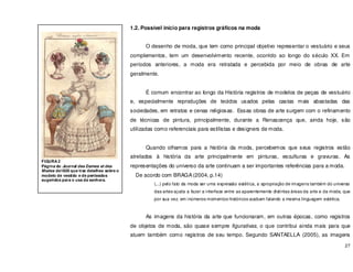 27
1.2. Possível início para registros gráficos na moda
O desenho de moda, que tem como principal objetivo representar o vestuário e seus
complementos, tem um desenvolvimento recente, ocorrido ao longo do século XX. Em
períodos anteriores, a moda era retratada e percebida por meio de obras de arte
geralmente.
É comum encontrar ao longo da História registros de modelos de peças de vestuário
e, especialmente reproduções de tecidos usados pelas castas mais abastadas das
sociedades, em retratos e cenas religiosas. Essas obras de arte surgem com o refinamento
de técnicas de pintura, principalmente, durante a Renascença que, ainda hoje, são
utilizadas como referenciais para estilistas e designers de moda.
Quando olhamos para a história da moda, percebemos que seus registros estão
atrelados à história da arte principalmente em pinturas, esculturas e gravuras. As
representações do universo da arte continuam a ser importantes referências para a moda.
De acordo com BRAGA (2004, p.14)
(...) pelo fato da moda ser uma expressão estética, a apropriação de imagens também do universo
das artes ajuda a fazer a interface entre as aparentemente distintas áreas da arte e da moda, que
por sua vez, em inúmeros momentos históricos acabam falando a mesma linguagem estética.
As imagens da história da arte que funcionaram, em outras épocas, como registros
de objetos de moda, são quase sempre figurativas, o que contribui ainda mais para que
atuem também como registros de seu tempo. Segundo SANTAELLA (2005), as imagens
FIGURA 2
Página do Journal des Dames et des
Modes de1826 que traz detalhes sobre o
modelo de vestido e de penteados
sugeridos para o usa da senhora.
 