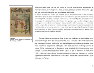 28
produzidas pelas obras de arte, tais como as pinturas renascentistas representam de
maneira realística, ou muito próxima disso, pessoas, objetos e cenários observados e, por
isso, são fortemente marcadas pelo tempo e seus referenciais:
As imagens figurativas são aquelas que transpõem para o plano bidimensional ou criam no espaço
tridimensional réplicas de objetos preexistentes, visíveis ao mundo externo, quer dizer, apontam com maior ou
menor ambigüidade para objetos ou situações reconhecíveis (...) Na imagem figurativa, como o próprio nome
diz, a relação referencial é explicita, quer dizer, trata-se de imagens que sugerem, indicam, designam objetos
ou situações existentes. Sendo existentes, esses objetos e situações estão marcados por uma historicidade
que lhes é própria. Ora, ao representar o referente, a imagem acaba inevitavelmente por trazer para dentro de
si a historicidade que pertence ao referente. É nesse sentido que as imagens figurativas podem funcionar
como documentos de época. Figurinos, cenários, arquiteturas, decorações costumam aparecer como
indicadores inequívocos de uma época. (p.82-83)
Contudo, não eram apenas as obras de arte que poderiam ser identificadas como
fonte de informação. Além das pinturas e retratos, havia ilustrações sobre moda e desenhos
que integravam jornais e publicações que exemplificavam principalmente assuntos como
moda e costumes. As primeiras publicações sobre moda aparecem na França, no final do
século XVIII e multiplicam-se na Europa ao longo do século XIX. Podemos citar como
exemplo o Journal des Dames et des Modes (figura 1) que foi referência de moda entre
1797 e 1839, para as mulheres da alta burguesia francesa que copiavam os modelos
sugeridos nos desenhos. Mais tarde, em 1878 surge a revista Petit Echo de la Mode ( figura
2) também na França.
FIGURA 2
Capa da revista Petit Echo de la Mode de
20 de março de 1927.
 