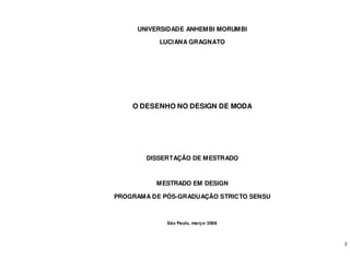 2
UNIVERSIDADE ANHEMBI MORUMBI
LUCIANA GRAGNATO
O DESENHO NO DESIGN DE MODA
DISSERTAÇÃO DE MESTRADO
MESTRADO EM DESIGN
PROGRAMA DE PÓS-GRADUAÇÃO STRICTO SENSU
São Paulo, março/ 2008
 