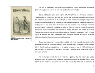29
De fato, os desenhos e ilustrações de moda ganham força e notoriedade em meados
do século XX, quando surgem as primeiras publicações sobre moda.
Essas publicações são, como explica CALDAS (2004), uma forma de promover a
“reeslitização” da moda, uma vez que, em função dos contínuos progressos tecnológicos
das indústrias, especialmente as de confecção, a moda estava passando por um processo
de extrema democratização. O surgimento dos grandes magazines é exemplo de como a
moda passa a ser vista como mercadoria de fácil acesso e de mudança freqüente,
acompanhando a crescente mudança no estilo de vida, no inicio do século XX, deixando
apagar os traços aristocratas nas maneiras e modos de vestir, das cortes de outrora.
Revistas como as norte-americanas Harper’s Bazar (figura 3), fundada em 1867 e Vogue
(figura 4) fundada em 1892, firmam-se como principais veículos de difusão de moda,
evidenciando o que ficou conhecido como alta-costura.
Quase como que num processo de reação à esta nova realidade que se impunha,
acontece em Paris a introdução de uma nova idéia de moda. O inglês Charles-Frédéric
Worth, distinto costureiro, estabelece-se na capital francesa no ano de 1857, e inicia, com
seu trabalho, a retomada da elitização da moda, ajudada pelas publicações que se
tornariam corrente.
Há na Europa uma tentativa de restaurar o glamour da alta costura de épocas
anteriores, com as maisons, ou ateliês de costureiros influentes e seletivos. Assim como
Worth, outros notáveis costureiros do inicio do século XX utilizavam os serviços de
FIGURA 3
Capas da revistas Harper’s Bazaar do
ano de 1888.
 