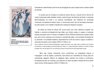 30
ilustradores e desenhistas como forma de divulgação de suas criações entre a seleta cartela
de clientes.
O cenário que se configura na virada do século XIX pra o século XX em termos de
moda é polarizado pelos Estados Unidos e pela Europa. Na América do Norte a crescente
democratização da moda e os avanços tecnológicos nas indústrias de confecção
introduzem a proposta do ready to wear , o “pronto para vestir” que os franceses chamariam
de prêt-a-porter, com modelos originalmente criados por designer europeus.
No Brasil da virada do século XX, ainda havia uma forte influência européia nos
hábitos e costumes principalmente das elites, que tinham acesso a viagens e produtos
trazidos de países como a França e a Inglaterra. Essa influência estendia-se à classe média
que, por sua vez, copiava à sua maneira o exemplo das elites, numa tentativa de igualar-se
ou ascender. A sociedade brasileira, especialmente no Rio de Janeiro, seguia os hábitos e
costumes franceses, como explica JOFILLY (1999, p.14),
Com a saída de cena dos nobres portugueses, nossos senhores e reis, nada muda na colônia, que continua
se vestindo á moda européia, de olhos postos em Paris. E a nossa Republica, também se vestirá à moda
européia. No início do século XX, as mulheres continuam servas fiéis da moda ditada pela França.
Além das roupas, acessórios como sombrinhas, os obrigatórios leques, a
maquiagem e até as loções e perfumes, tudo deveria ser importado da França para ser
considerado elegante. Mesmo se elegância fosse sinônimo de martírio e sofrimento,
principalmente para as mulheres, que deveriam se vestir de peles e tecidos de lã em pleno
verão carioca. Ainda segundo JOFILLY (1999,p.16),
FIGURA 4
Capa da revista Vogue do mês de
abril do ano de 1919. Ilustração de
Helen Dryden.
 