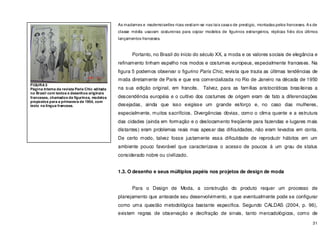 31
As madames e mademoiselles ricas vestiam-se nas tais casas de prestigio, montadas pelos franceses. As de
classe média usavam costureiras para copiar modelos de figurinos estrangeiros, réplicas fiéis dos últimos
lançamentos franceses.
Portanto, no Brasil do inicio do século XX, a moda e os valores sociais de elegância e
refinamento tinham espelho nos modos e costumes europeus, especialmente franceses. Na
figura 5 podemos observar o figurino Paris Chic, revista que trazia as últimas tendências de
moda diretamente de Paris e que era comercializada no Rio de Janeiro na década de 1950
na sua edição original, em francês. Talvez, para as famílias aristocráticas brasileiras a
descendência européia e o cultivo dos costumes de origem eram de fato a diferenciações
desejadas, ainda que isso exigisse um grande esforço e, no caso das mulheres,
especialmente, muitos sacrifícios. Divergências óbvias, como o clima quente e a estrutura
das cidades (ainda em formação e o deslocamento freqüente para fazendas e lugares mais
distantes) eram problemas reais mas apesar das dificuldades, não eram levados em conta.
De certo modo, talvez fosse justamente essa dificuldade de reproduzir hábitos em um
ambiente pouco favorável que caracterizava o acesso de poucos á um grau de status
considerado nobre ou civilizado.
1.3. O desenho e seus múltiplos papéis nos projetos de design de moda
Para o Design de Moda, a construção do produto requer um processo de
planejamento que antecede seu desenvolvimento, e que eventualmente pode se configurar
como uma questão metodológica bastante especifica. Segundo CALDAS (2004, p. 96),
existem regras de observação e decifração de sinais, tanto mercadológicos, como de
FIGURA 5
Página interna da revista Paris Chic editada
no Brasil com textos e desenhos originais
franceses, chamados de figurinos, modelos
propostos para a primavera de 1954, com
texto na língua francesa.
 