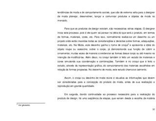 32
tendências de moda e de comportamento sociais, que são de extrema valia para o designer
de moda planejar, desenvolver, lançar e comunicar produtos e objetos de moda no
mercado.
Para que os produtos de design existam, são necessárias várias etapas. O designer
inicia este processo, pois é ele quem vai pensar na idéia do que será o produto, em termos
de formas, materiais, cores, etc. Para isso, normalmente realiza-se um desenho ou um
projeto onde estão inseridas todas as considerações e decisões sobre formas, adequações,
materiais, etc. Na Moda, este desenho ganha o nome de croqui
3
e apresenta a idéia do
objeto roupa ou acessório, sobre o corpo, já demonstrando sua função de cobrir e
ornamentar, muitas vezes de maneira a evidenciar as formas desse corpo ou até mesmo na
intenção de modificá-las. Além disso, no croqui também é feito um estudo de materiais e
cores simulando sua coordenação e combinações. Também é no croqui que é feito o
estudo, através da representação gráfica, do comportamento dos materiais escolhidos em
relação ás formas propostas. No desenho de moda, este estudo chama-se caimento.
Assim, o croqui ou desenho de moda reúne e visualiza as informações que devem
ser consideradas para a concepção do produto de moda, antes de sua realização e
reprodução em grande quantidade.
Em seguida, dando continuidade ao processo necessário para a realização do
produto de design, há uma seqüência de etapas, que variam desde a escolha de matéria
3
Ver glossário.
 