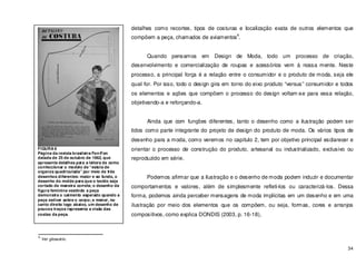 34
detalhes como recortes, tipos de costuras e localização exata de outros elementos que
compõem a peça, chamados de aviamentos
4
.
Quando pensamos em Design de Moda, todo um processo de criação,
desenvolvimento e comercialização de roupas e acessórios vem à nossa mente. Neste
processo, a principal força é a relação entre o consumidor e o produto de moda, seja ele
qual for. Por isso, todo o design gira em torno do eixo produto “versus” consumidor e todos
os elementos e ações que compõem o processo do design voltam-se para essa relação,
objetivando-a e reforçando-a.
Ainda que com funções diferentes, tanto o desenho como a ilustração podem ser
tidos como parte integrante do projeto de design do produto de moda. Os vários tipos de
desenho para a moda, como veremos no capitulo 2, tem por objetivo principal esclarecer e
orientar o processo de construção do produto, artesanal ou industrializado, exclusivo ou
reproduzido em série.
Podemos afirmar que a ilustração e o desenho de moda podem induzir e documentar
comportamentos e valores, além de simplesmente refleti-los ou caracterizá-los. Dessa
forma, podemos ainda perceber mensagens de moda implícitas em um desenho e em uma
ilustração por meio dos elementos que os compõem, ou seja, formas, cores e arranjos
compositivos, como explica DONDIS (2003, p. 16-18),
4
Ver glossário.
FIGURA 6
Página da revista brasileira Fon-Fon
datada de 25 de outubro de 1962, que
apresenta detalhes para a leitora de como
confeccionar o modelo de “estola de
organza quadriculada” por meio de três
desenhos diferentes: maior e ao fundo, o
desenho do molde para que o tecido seja
cortado de maneira correta; o desenho da
figura feminina vestindo a peça
demonstra o caimento esperado quando a
peça estiver sobre o corpo; e menor, no
canto direito logo abaixo, um desenho de
poucos traços representa a visão das
costas da peça.
 