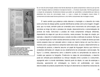 35
Se um meio de comunicação (verbal) é tão fácil de decompor em partes componentes e estrutura, por que não
o outro? Qualquer sistema e símbolos é invenção do homem (...) A sintaxe visual existe. Há linhas gerais para
a criação de composições. Há elementos básicos que podem ser aprendidos e compreendidos por todos os
estudiosos dos meios de comunicação visual, (...) para a criação de mensagens visuais claras. O
conhecimento de todos esses fatores pode levar a uma melhor compreensão das mensagens visuais.
É neste sentido que podemos ainda observar a ilustração e o desenho de moda
como uma face do design gráfico, quando identificamos ambos como uma imagem. Imagem
esta, que na moda, também pode ser entendida como instrumento de comunicação, que
acontece ao longo de todo o processo de criação, desenvolvimento e comercialização do
produto de moda. Comunicar o produto de moda compreende enfoques diferentes,
dependendo da etapa em que ele se encontra, neste processo. Na etapa de criação, por
exemplo, o desenho é fundamental para o estudo da idéia e definição do produto. Na figura
6, a representação da mulher vestida demonstra ao leitor como o modelo de estola que está
sendo proposto deve ser colocado sobre o corpo ao mesmo tempo em que fica claro a
maneira como a peça deverá se comportar sobre este corpo. Já para o desenvolvimento ou
confecção do produto, o desenho assume um papel de linguagem técnica, que informa e
estabelece definições em relação ao seu detalhamento de composição e estruturação. Na
figura 7, à direita, observamos como o desenho auxilia na compreensão da costura do
modelo que aparece na fotografia. Finalmente na etapa de comercialização, o desenho
pode ser utilizado para estabelecer ou reforçar relações entre o produto e o consumidor,
agregando valor e criando identidades, fazendo parte do objeto, no caso de estampas e
etiquetas, aparecendo em embalagens ou mesmo em publicidades, por vezes
desvinculadas do produto propriamente. Na figura 8 observamos os desenhos exclusivos da
FIGURA 7
Páginas da revista brasileira Fon-Fon,
datada de 25 de outubro de 1962,
direcionada ao publico feminino que trazia
informações sobre moda e detalhes
técnicos para orientar a leitora na
reprodução dos modelos sugeridos.
 