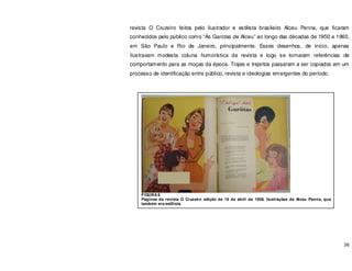 36
revista O Cruzeiro feitos pelo ilustrador e estilista brasileiro Alceu Penna, que ficaram
conhecidos pelo público como “As Garotas de Alceu” ao longo das décadas de 1950 e 1960,
em São Paulo e Rio de Janeiro, principalmente. Esses desenhos, de início, apenas
ilustravam modesta coluna humorística da revista e logo se tornaram referências de
comportamento para as moças da época. Trajes e trejeitos passaram a ser copiados em um
processo de identificação entre público, revista e ideologias emergentes do período.
FIGURA 8
Páginas da revista O Cruzeiro edição de 19 de abril de 1958. Ilustrações de Alceu Penna, que
também era estilista.
 