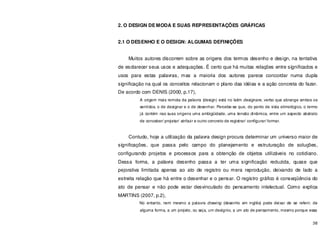 38
2. O DESIGN DE MODA E SUAS REPRESENTAÇÕES GRÁFICAS
2.1 O DESENHO E O DESIGN: ALGUMAS DEFINIÇÕES
Muitos autores discorrem sobre as origens dos termos desenho e design, na tentativa
de esclarecer seus usos e adequações. É certo que há muitas relações entre significados e
usos para estas palavras, mas a maioria dos autores parece concordar numa dupla
significação na qual os conceitos relacionam o plano das idéias e a ação concreta do fazer.
De acordo com DENIS (2000, p.17),
A origem mais remota da palavra (design) está no latim designare, verbo que abrange ambos os
sentidos, o de designar e o de desenhar. Percebe-se que, do ponto de vista etimológico, o termo
já contém nas suas origens uma ambigüidade, uma tensão dinâmica, entre um aspecto abstrato
de conceber/ projetar/ atribuir e outro concreto de registrar/ configurar/ formar.
Contudo, hoje a utilização da palavra design procura determinar um universo maior de
significações, que passa pelo campo do planejamento e estruturação de soluções,
configurando projetos e processos para a obtenção de objetos utilizáveis no cotidiano.
Dessa forma, a palavra desenho passa a ter uma significação reduzida, quase que
pejorativa limitada apenas ao ato de registro ou mera reprodução, deixando de lado a
estreita relação que há entre o desenhar e o pensar. O registro gráfico é conseqüência do
ato de pensar e não pode estar desvinculado do pensamento intelectual. Como explica
MARTINS (2007, p.2),
No entanto, nem mesmo a palavra drawing (desenho em inglês) pode deixar de se referir, de
alguma forma, a um projeto, ou seja, um desígnio, a um ato de pensamento, mesmo porque essa
 