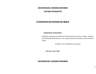 3
UNIVERSIDADE ANHEMBI MORUMBI
LUCIANA GRAGNATO
O DESENHO NO DESIGN DE MODA
DISSERTAÇÃO DE MESTRADO
Dissertação apresentada ao Programa de Pós-Graduação Stricto Sensu em Design – Mestrado,
da Universidade Anhembi Morumbi, como requisito parcial para obtenção do título de Mestre em
Design.
Orientadora: Prof.ª Gisela Belluzzo de Campos
São Paulo, março/ 2008
UNIVERSIDADE ANHEMBI MORUMBI
 