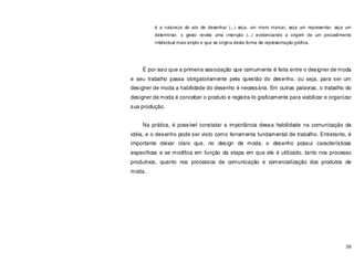 39
é a natureza do ato de desenhar (...) seja, um mero marcar, seja um representar, seja um
determinar, o gesto revela uma intenção (...) evidenciando a origem de um procedimento
intelectual mais amplo e que se origina desta forma de representação gráfica.
É por isso que a primeira associação que comumente é feita entre o designer de moda
e seu trabalho passa obrigatoriamente pela questão do desenho, ou seja, para ser um
designer de moda a habilidade do desenho é necessária. Em outras palavras, o trabalho do
designer de moda é conceber o produto e registra-lo graficamente para viabilizar e organizar
sua produção.
Na prática, é possível constatar a importância dessa habilidade na comunicação da
idéia, e o desenho pode ser visto como ferramenta fundamental de trabalho. Entretanto, é
importante deixar claro que, no design de moda, o desenho possui características
especificas e se modifica em função da etapa em que ele é utilizado, tanto nos processo
produtivos, quanto nos processos de comunicação e comercialização dos produtos de
moda.
 