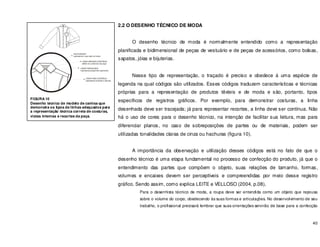 40
2.2 O DESENHO TÉCNICO DE MODA
O desenho técnico de moda é normalmente entendido como a representação
planificada e bidimensional de peças de vestuário e de peças de acessórios, como bolsas,
sapatos, jóias e bijuterias.
Nesse tipo de representação, o traçado é preciso e obedece á uma espécie de
legenda na qual códigos são utilizados. Esses códigos traduzem características e técnicas
próprias para a representação de produtos têxteis e de moda e são, portanto, tipos
específicos de registros gráficos. Por exemplo, para demonstrar costuras, a linha
desenhada deve ser tracejada; já para representar recortes, a linha deve ser contínua. Não
há o uso de cores para o desenho técnico, na intenção de facilitar sua leitura, mas para
diferenciar planos, no caso de sobreposições de partes ou de materiais, podem ser
utilizadas tonalidades claras de cinza ou hachuras (figura 10).
A importância da observação e utilização desses códigos está no fato de que o
desenho técnico é uma etapa fundamental no processo de confecção do produto, já que o
entendimento das partes que compõem o objeto, suas relações de tamanho, formas,
volumes e encaixes devem ser perceptíveis e compreendidas por meio desse registro
gráfico. Sendo assim, como explica LEITE e VELLOSO (2004, p.08),
Para o desenhista técnico de moda, a roupa deve ser entendida como um objeto que repousa
sobre o volume do corpo, obedecendo às suas formas e articulações. No desenvolvimento de seu
trabalho, o profissional precisará lembrar que suas orientações servirão de base para a confecção
FIGURA 10
Desenho técnico de modelo de camisa que
demonstra os tipos de linhas adequados para
a representação técnica correta de costuras,
vistas internas e recortes da peça.
 