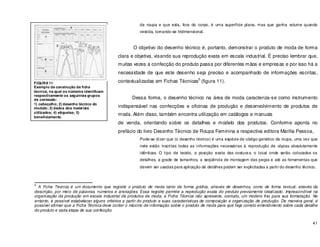 41
da roupa e que esta, fora do corpo, é uma superfície plana, mas que ganha volume quando
vestida, tornando-se tridimensional.
O objetivo do desenho técnico é, portanto, demonstrar o produto de moda de forma
clara e objetiva, visando sua reprodução exata em escala industrial. É preciso lembrar que,
muitas vezes a confecção do produto passa por diferentes mãos e empresas e por isso há a
necessidade de que este desenho seja preciso e acompanhado de informações escritas,
contextualizadas em Fichas Técnicas
5
(figura 11).
Dessa forma, o desenho técnico na área de moda caracteriza-se como instrumento
indispensável nas confecções e oficinas de produção e desenvolvimento de produtos de
moda. Além disso, também encontra utilização em catálogos e manuais
de venda, orientando sobre os detalhes e modelo dos produtos. Conforme aponta no
prefácio do livro Desenho Técnico de Roupa Feminina a respectiva editora Marilia Pessoa,
Pode-se dizer que (o desenho técnico) é uma espécie de código genético da roupa, uma vez que
nele estão inscritas todas as informações necessárias à reprodução de cópias absolutamente
idênticas. O tipo de tecido, a posição exata das costuras, o local onde serão colocados os
detalhes, a grade de tamanhos, a seqüência de montagem das peças e até as ferramentas que
devem ser usadas para aplicação de detalhes podem ser explicitadas a partir do desenho técnico.
5
A Ficha Técnica é um documento que registra o produto de moda tanto de forma gráfica, através de desenhos, como de forma textual, através da
descrição, por meio de palavras, números e anotações. Essa registro permite a reprodução exata do produto previamente idealizado. Imprescindível na
organização da produção em escala industrial de produtos de moda, a Ficha Técnica não apresenta, contudo, um modelo fixo para sua formatação. No
entanto, é possível estabelecer alguns critérios a partir do produto e suas características de composição e organização de produção. De maneira geral, é
possível afirmar que a Ficha Técnica deve conter o máximo de informação sobre o produto de moda para que haja correto entendimento sobre cada detalhe
do produto e cada etapa de sua confecção.
FIGURA 11
Exemplo de construção de ficha
técnica, na qual os números identificam
respectivamente os seguintes grupos
de conteúdo:
1) cabeçalho; 2) desenho técnico do
modelo; 3) dados dos materiais
utilizados; 4) etiquetas; 5)
beneficiamento.
 