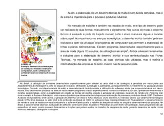 42
Assim, a elaboração de um desenho técnico de moda é sem dúvida complexa, mas é
de extrema importância para o processo produtivo industrial.
No mercado de trabalho e também nas escolas de moda, este tipo de desenho pode
ser realizado de duas formas: manualmente e digitalmente. Nos cursos de moda, o desenho
técnico é ensinado a partir do traçado manual, onde o aluno manuseia réguas e canetas
sobre papel. Acompanhando os avanços tecnológicos, o desenho técnico também pode ser
realizado a partir da utilização de programas de computador que permitem a elaboração de
linhas e planos bidimensionais. Existem programas desenvolvidos especificamente para a
área de moda (figura 12) e outros, de utilização mais ampla
6
. Ambos oferecem ferramentas
e soluções para a elaboração do desenho técnico e sua contextualização nas Fichas
Técnicas. No mercado de trabalho, as duas técnicas são utilizadas, mas é notória a
informatização das empresas do setor, mesmo nas de pequeno porte.
6
No Brasil, a utilização de softwares desenvolvidos especificamente para atender ao setor têxtil e de confecção é percebida em maior parte nos
departamentos de modelagem e corte de peças de vestuário, otimizando a produção e justificando, consequentemente o investimento na aquisição dessas
tecnologias. Contudo, nos departamentos de estilo e desenvolvimento também existe a utilização de softwares, ainda que proporcionalmente em menor
escala. Para desenvolver produtos na área de moda existem programas criados especificamente com essa finalidade e por isso, apresentam ferramentas e
funções características, como a possibilidade de criação de tramas de tecidos, criação e aplicação de estampas, desenho de moldes etc. Podemos citar
como exemplo a Audaces Automação, uma empresa brasileira que desenvolve tecnologias para automação de processos produtivos desde 1992. O software
Audaces Idea possibilita, entre outros, a geração de desenhos de moda e fichas técnicas. Outro exemplo é a francesa Lectra, que desenvolve tecnologias
desde 1973 e teve destaque no setor têxtil e de confecção na década de 1990. Os softwares Easy Grading e Modaris 3D Fit possibilitam o desenvolvimento
de moldes e corte de tecidos em escala industrial e o software Kaledo auxilia o trabalho do designer de moda na criação e desenvolvimento de produtos. No
Brasil, é possível ainda observar a utilização de softwares como Corel Draw, Illustrator e Photoshop no setor têxtil e de confecção. Esses programas não são
específicos do setor, porém possuem ferramentas e funções que podem auxiliar no trabalho de designers de moda, gerando desenhos de moda, fichas
técnicas, estampas, catálogos e ilustrações.
FIGURA 12
Exemplo de esudo de combinações
de cores para modelos criados no
computador, com a utilização do
software Kaledo da empresa francesa
Lectra.
 