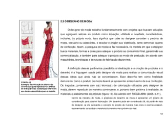 43
2.3 O DESENHO DE MODA
O designer de moda trabalha fundamentalmente com projetos que buscam soluções
que agreguem valores ao produto como inovação, utilidade e novidade, características,
inclusive, da própria moda. Isso significa que cabe ao designer conceber o produto de
moda, vestuário ou acessórios, e estudar e propor sua viabilidade, tanto comercial quanto
de confecção. Assim, a pesquisa de moda se faz necessária, na medida em que o designer
busca materiais, formas e cores para adequar o produto ao consumidor final, garantindo sua
comercialização, e também para adequar o produto ao modo de produção, de acordo com
maquinários, tecnologias e estruturas de fabricação disponíveis.
A definição desses parâmetros possibilita a idealização e a criação de produtos e o
desenho é a linguagem usada pelo designer de moda para realizar a comunicação visual
dessas idéias que ainda não se concretizaram. Esse desenho tem como finalidade
demonstrar como o produto de moda deverá se apresentar antes mesmo de sua confecção.
Os traçados, juntamente com a(s) técnica(s) de colorização utilizados pelo designer de
moda, devem reproduzir de maneira convincente, e, portanto bem próxima à realidade, os
materiais e acabamentos do produto (figura 13). De acordo com RIEGELMAN (2006, p.11),
Dentro da indústria de moda, o propósito do desenho de moda é apresentar um projeto de
consideração para possível fabricação. Um desenho pode ser considerado útil, do ponto de vista
do designer, se ele apresenta o conceito do projeto da maneira mais clara e positiva possível,
representando os tecidos e materiais da maneira mais próxima do real.
FIGURA 13
Exemplo da utilização de técnica de
colorização para reproduzir os efeitos
de transparência e estampas referentes
aos tecidos escolhidos para o modelo.
 