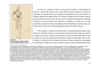 44
No caso de o produto de moda ser uma peça de vestuário, a representação de
texturas e caimento dos tecidos sobre o corpo deve ter atenção especial. As técnicas de
colorização, por exemplo, devem ser escolhidas e combinadas de acordo com o efeito que o
designer idealizou para aquele produto. Por exemplo, canetas para colorir feitas a base de
água ou álcool que misturam cores de forma suave e transparente, possibilitam a simulação
de fluidez e leveza de tecidos como organzas e musselinas ou os lápis de cor do tipo
aquarelável, que possuem textura granulada quando não dissolvidos por pincel e água, que
podem simular tramas mais densas e pesadas de tecidos como tafetá ou veludo.
Para a indústria, o desenho de moda também é conhecido pela denominação croqui
(figura 14). De origem francesa, é muito provável que esse termo seja, ainda hoje, utilizado
no Brasil uma vez que a França continua sendo uma das principais referências de moda
mundiais em termos de lançamento de tendências e difusão de informações sobre moda.
7
No croqui um estudo é feito em relação aos materiais e cores simulando sua coordenação
e combinações. Também é no croqui que é feito o estudo, através da representação gráfica,
7
Na Europa do inicio do Renascimento, de acordo com BRAGA (p. 44), “As cortes européias já estavam muito bem estabelecidas e, sendo assim, houve
uma identidade própria de cada país nos seus respectivos hábitos de cobrirem o corpo e adornarem-se. (...) De uma maneira geral, apesar das
peculiaridades, a moda teve uma certa similaridade, pois um povo acabava influenciando outros.” Essa influência acontecia principalmente através das elites
e sua condição de intercâmbio cultural por meio da arte. Conforme explica CALDAS (p. 52), “Até o século XVIII, a difusão dos fenômenos assim originados
pelas elites sociais dava-se principalmente por meio de retratos pintados e de bonecas, enviados principalmente da França para os outros países da Europa.
(...) Esse sistema de difusão, muito caro para os clientes, foi aos poucos substituído pelo Journal de Mode, precursor das revistas, que apareceu na França
no final do século XVIII e proliferou após a Revolução Francesa”. No Brasil, durante o período colonial, a corte portuguesa trazia para a colônia a influencia
que recebia da corte francesa. Segundo JOFFILY (p.12), “(...) o Brasil colônia (...) se rende à industria do vestuário europeu e passa a ser um habitual
freguês dos modos e modas francesas, que aqui chegavam via Portugal.” Essa influencia permaneceria no Brasil até o inicio do século XX, quando as elites
brasileiras ainda tinham por hábito importar tecidos, modelos e revistas francesas, afirmando, ainda segundo JOFFILY (p.15) que “o que não era francês não
era elegante. Incluía-se aí a lingerie-dia, as loções, a maquiagem, as sombrinhas, os leques, os vestidos fechadosaté o pescoço, às vezes com longas
caudas e todos os adornos.”
FIGURA 14
Croqui do famoso estilista brasileiro
Dener Pamplona de Abreu, de 1976.
 