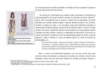 45
do comportamento dos materiais escolhidos em relação ás formas propostas. No desenho
de moda, este estudo chama-se caimento.
De acordo com as definições para a palavra croqui, encontradas em dicionários da
língua portuguesa
8
e da língua francesa
9
e também em dicionário de termos artísticos
10
,
parece haver concordância entre os autores a respeito de sua significação. Em geral,
definições como esboço, desenho rápido e esquema poderiam elucidar o uso do termo.
Contudo, no design de moda, o uso da palavra croqui está diretamente associado à
representação da idéia do designer, a partir do ato de desenhar. Assim, o croqui é a junção
do fazer e do pensar o produto de moda em termos projetuais. Em outras palavras, quando
o designer de moda concebe o produto, a necessidade de exteriorizá-lo, comunicá-lo ou
mesmo de estudá-lo é resolvida por meio da representação gráfica que revela, no ato de
desenhar, a idéia, a intenção e o plano do designer (figura 15). Ainda de acordo com
RIEGELMAN (p.11),
Do ponto de vista do ‘cliente’ – aquele quem vai analisar o desenho e decidir se o produto será ou
não fabricado – a utilidade do desenho está na representação dos materiais que não apenas
devem parecer atraentes, mas principalmente devem estar representados de forma realística, para
que haja uma impressão precisa do produto e seu efeito final.
Assim, o croqui é de fundamental importância, uma vez que, se bem feito, pode
convencer donos de empresas ou compradores de produto, por exemplo, a favor de sua
fabricação, mesmo sem que tenha sido realizado um protótipo do produto. Portanto, o
8
Dicionário Aurélio da Língua Portuguesa, editora Nova Fronteira, Rio de Janeiro, 1988.
9
Dicionário Petit Larousse Illustré, 1991.
10
MARCONDES, Luis Fernando. Dicionário de Termos Artísticos. Edições Pinakotheke, Rio de Janeiro, 1998.
FIGURA 15
Croqui desenvolvido pela estilista brasileira
Isabela Capeto
para a marca Taeq, do grupo Pão de Açúcar,
para o verão
2007/ 2008 apresentado ao lado da peça pronta.
 