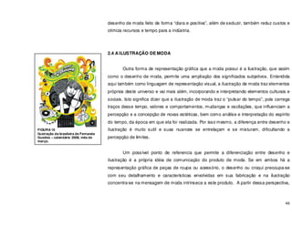 46
desenho de moda feito de forma “clara e positiva”, além de seduzir, também reduz custos e
otimiza recursos e tempo para a indústria.
2.4 A ILUSTRAÇÃO DE MODA
Outra forma de representação gráfica que a moda possui é a ilustração, que assim
como o desenho de moda, permite uma ampliação dos significados subjetivos. Entendida
aqui também como linguagem de representação visual, a ilustração de moda traz elementos
próprios deste universo e vai mais além, incorporando e interpretando elementos culturais e
sociais. Isto significa dizer que a ilustração de moda traz o “pulsar do tempo”, pois carrega
traços desse tempo, valores e comportamentos, mudanças e oscilações, que influenciam a
percepção e a concepção de novas estéticas, bem como análise e interpretação do espírito
do tempo, da época em que ela foi realizada. Por isso mesmo, a diferença entre desenho e
ilustração é muito sutil e suas nuances se entrelaçam e se misturam, dificultando a
percepção de limites.
Um possível ponto de referencia que permite a diferenciação entre desenho e
ilustração é a própria idéia de comunicação do produto de moda. Se em ambos há a
representação gráfica de peças de roupa ou acessório, o desenho ou croqui preocupa-se
com seu detalhamento e características envolvidas em sua fabricação e na ilustração
concentra-se na mensagem de moda intrínseca a este produto. A partir dessa perspectiva,
FIGURA 16
Ilustração da brasileira de Fernanda
Guedes – calendário 2008, mês de
março.
 