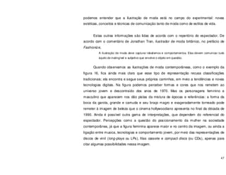 47
podemos entender que a ilustração de moda está no campo do experimental: novas
estéticas, conceitos e técnicas de comunicação tanto de moda como de estilos de vida.
Estas outras informações são lidas de acordo com o repertório do espectador. De
acordo com o comentário de Jonathan Tran, ilustrador de moda britânico, no prefácio de
Fashionize,
A ilustração de moda deve capturar idealismos e comportamentos. Elas devem comunicar tudo
àquilo de inatingível e subjetivo que envolve o objeto em questão.
Quando observamos as ilustrações de moda contemporâneas, como o exemplo da
figura 16, fica ainda mais claro que esse tipo de representação recusa classificações
tradicionais; ela encontra e segue seus próprios caminhos, em meio a tendências e novas
tecnologias digitais. Na figura podemos perceber formas e cores que nos remetem ao
universo jovem e descontraído dos anos de 1970. Mas os personagens feminino e
masculino que aparecem nos dão pistas da mistura de épocas e referências: a forma da
boca da garota, grande e carnuda e seu braço magro e exageradamente torneado pode
remeter à imagem de beleza que o cinema hollywoodiano apresenta no final da década de
1990. Ainda é possível outra gama de interpretações, que dependem do referencial do
espectador. Percepções como a questão do posicionamento da mulher na sociedade
contemporânea, já que a figura feminina aparece maior e no centro da imagem, ou ainda a
ligação entre musica, tecnologias e comportamento jovem, por meio das representações de
discos de vinil (long-plays ou LPs), fitas cassete e compact discs (ou CDs), apenas para
citar algumas possibilidades nessa imagem.
 