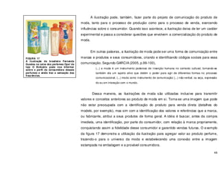 48
A ilustração pode, também, fazer parte do projeto de comunicação do produto de
moda, tanto para o processo de produção como para o processo de venda, exercendo
influências sobre o consumidor. Quando isso acontece, a ilustração deixa de ter um caráter
experimental e passa a considerar questões que envolvem a comercialização do produto de
moda.
Em outras palavras, a ilustração de moda pode ser uma forma de comunicação entre
marcas e produtos e seus consumidores, criando e identificando códigos sociais para essa
comunicação. Segundo GARCIA (2005, p.99-100),
(...) a moda é um instrumento poderoso de inserção humana no contexto cultural, tornando-se
também ela um sujeito ativo que detém o poder para agir de diferentes formas no processo
comunicacional; (...) moda como instrumento de comunicação (...) não-verbal, ou seja, expressão
do eu em interação com o mundo.
Dessa maneira, as ilustrações de moda são utilizadas inclusive para transmitir
valores e conceitos anteriores ao produto de moda em si. Torna-se uma imagem que pode
não estar preocupada com a identificação do produto para venda direta (detalhes do
modelo, por exemplo), mas sim com a identificação dos valores e referências que a marca,
ou fabricante, atribui a seus produtos de forma geral. A idéia é buscar, antes da compra
imediata, uma identificação, por parte do consumidor, com relação à marca propriamente,
conquistando assim a fidelidade desse consumidor e garantido vendas futuras. O exemplo
da figura 17 demonstra a utilização da ilustração para agregar valor ao produto perfume,
trazendo-o para o universo da moda e estabelecendo uma conexão entre a imagem
estampada na embalagem e a provável consumidora.
FIGURA 17
A ilustração da brasileira Fernanda
Guedes na caixa dos perfumes Ops! da
loja O Boticário pode nos informar
sobre o perfil da consumidora desses
perfumes e ainda traz a sensação das
fragrâncias.
 