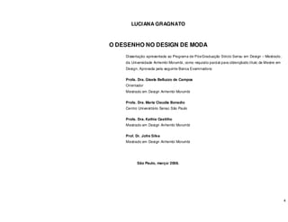 4
LUCIANA GRAGNATO
O DESENHO NO DESIGN DE MODA
Dissertação apresentada ao Programa de Pós-Graduação Stricto Sensu em Design – Mestrado,
da Universidade Anhembi Morumbi, como requisito parcial para obtençãodo título de Mestre em
Design. Aprovada pela seguinte Banca Examinadora:
Profa. Dra. Gisela Belluzzo de Campos
Orientador
Mestrado em Design Anhembi Morumbi
Profa. Dra. Maria Claudia Bonadio
Centro Universitário Senac São Paulo
Profa. Dra. Kathia Castilho
Mestrado em Design Anhembi Morumbi
Prof. Dr. Jofre Silva
Mestrado em Design Anhembi Morumbi
São Paulo, março/ 2008.
 