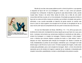 49
Através do uso das cores quase podemos sentir o cheiro do perfume: o que aparece
à esquerda da figura tem em sua embalagem o verde e o azul, cores que possuem
conotação fria e refrescante. O desenho da garota em pose descontraída e solta, usando
roupas leves, frescas e de cores fortes, típicas de verão, traz a idéia de uma jovem
consumidora de férias na praia, em um dia ensolarado. A ilustração que aparece à direita na
figura tem as cores vermelho e laranja em profusão, que conferem conotação mais quente e
adocicada, e que, quando associadas ao desenho da garota usando um vestido mais
escuro e justo ao corpo sugerem uma situação de fim de tarde ou de agitação em bar ou
casa noturna, bem típico do comportamento de uma jovem na faixa dos seus vinte anos.
Em seu livro Observatório de Sinais, CALDAS (p. 113 - 114), afirma que para uma
tendência de moda existir, ela depende da crença naquilo que se quer fazer crer e que, para
tanto, o processo comunicativo que veicula essa tendência é constituído por dois pólos: o
emissor da mensagem e o receptor da mensagem. Podemos entender o “pólo receptor”
como o individuo que consome objetos e produtos de moda e o “pólo emissor” como o
designer de moda, responsável pela inserção de mensagens nos objetos e produtos de
moda. Estabelecidas as pontas da comunicação, entendemos que a mensagem de moda
deverá seguir o caminho de um para o outro. A moda se apropria de imagens, muitas vezes
criadas pela publicidade, para a comunicação da mensagem. Assim, a forma não-verbal de
expressão que se dá através de imagens é passível de ser analisada e interpretada pelo
receptor/ consumidor, possibilitando o contato e a identificação entre produto e usuário.
Figura 18
Exemplo de imagem figurativa, esta
ilustração é da desenhista paulista Fabiana
Shizue.
 