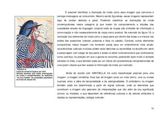 50
É possível identificar a ilustração de moda como essa imagem que comunica e
carrega mensagens ao consumidor. Mesmo sendo figurativas, essas imagens representam
algo de caráter abstrato e geral. Podemos classificar as ilustrações de moda
contemporâneas nessa categoria já que tratam do comportamento e atitudes das
sociedades através da linguagem corporal onde as roupas são símbolos de informação e
comunicação e não necessariamente da roupa como produto. No exemplo da figura 18, a
ilustração traz elementos de moda como a calça jeans por dentro das botas e a mistura nos
estilos dos acessórios (colares, pulseiras e faixa no cabelo). Contudo, outros elementos
compositivos nessa imagem nos fornecem pistas para um entendimento mais amplo:
características culturais e sociais podem estar descritas ou escondidas na escolha em vestir
a personagem com calças do tipo jeans e botas no estilo norte-americano que conhecemos
como cow-boy; na posição em que a garota se encontra, parecendo estar muito a vontade
sentada no chão, o que também pode ser um indicio de características comportamentais de
uma jovem urbana que tem acesso à informação de moda, por exemplo.
Ainda de acordo com SANTAELLA, há outra classificação possível para uma
imagem: a imagem simbólica. Este tipo de imagem seria um meio termo, uma ou muitas
nuances entre a idéia de temporalidade e de atemporalidade. O simbolismo na imagem
também pode ser determinado a partir de regras culturais, onde os elementos que
constituem a imagem são passíveis de interpretações que vão além de seu significado
comum ou imediato, e que dependem de referências culturais e de valores atribuídos á
objetos ou representações, códigos culturais:
FIGURA 19
Capa da revista A Cigarra, de 1918
Revista feminina que trazia informações
de moda e comportamento às mulheres
“de boa família” da sociedade paulistana
do inicio do século XX.
 
