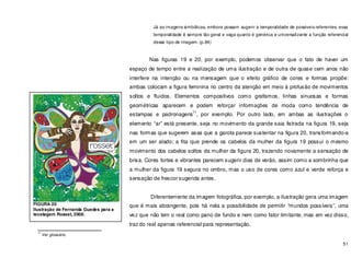 51
Já as imagens simbólicas, embora possam sugerir a temporalidade de possíveis referentes, essa
temporalidade é sempre tão geral e vaga quanto é genérica e universalizante a função referencial
desse tipo de imagem. (p.84)
Nas figuras 19 e 20, por exemplo, podemos observar que o fato de haver um
espaço de tempo entre a realização de uma ilustração e de outra de quase cem anos não
interfere na intenção ou na mensagem que o efeito gráfico de cores e formas propõe:
ambas colocam a figura feminina no centro da atenção em meio à profusão de movimentos
soltos e fluidos. Elementos compositivos como grafismos, linhas sinuosas e formas
geométricas aparecem e podem reforçar informações de moda como tendência de
estampas e padronagens
11
, por exemplo. Por outro lado, em ambas as ilustrações o
elemento “ar” está presente, seja no movimento da grande saia listrada na figura 19, seja
nas formas que sugerem asas que a garota parece sustentar na figura 20, transformando-a
em um ser alado; a fita que prende os cabelos da mulher da figura 19 possui o mesmo
movimento dos cabelos soltos da mulher da figura 20, trazendo novamente a sensação de
brisa. Cores fortes e vibrantes parecem sugerir dias de verão, assim como a sombrinha que
a mulher da figura 19 segura no ombro, mas o uso de cores como azul e verde reforça e
sensação de frescor sugerida antes.
Diferentemente da imagem fotográfica, por exemplo, a ilustração gera uma imagem
que é mais abrangente, pois há nela a possibilidade de permitir “mundos possíveis”, uma
vez que não tem o real como pano de fundo e nem como fator limitante, mas em vez disso,
traz do real apenas referencial para representação.
11
Ver glossário.
FIGURA 20
Ilustração de Fernanda Guedes para a
tecelagem Rosset, 2006.
 