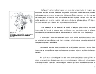 52
Na figura 21, a ilustração a traço e sem cores traz uma profusão de imagens que
nos levam a outros mundos possíveis, imaginados pelo artista. Linhas sinuosas parecem
estar suspensas no ar, como pensamentos fluidos que não têm começo e nem fim, mas que
se entrelaçam e mudam de forma, nos levando a outros lugares. Existem ainda pés que
estão apoiados em um chão invisível e pés a cima de outras cabeças, pouco definidas, e
um corpo feminino que sustenta uma improvável cabeça de gato...
Esta ilustração é um exemplo de como o designer pode buscar na moda
referenciais de formas e texturas que, combinados com comportamentos e atitudes,
descrevem o universo feminino e suas possibilidades, de acordo com a sua interpretação.
A moda pode ir mais além e também propor novos corpos. Apropriando-se da arte e
da tecnologia, a ilustração de moda é um meio para veicular essas propostas, produzindo
imagens intrigantes e reveladoras.
Atualmente, existem vários exemplos em que podemos observar a moda como
referência na proposição de novas configurações para esse universo feminino, inclusive a
silhueta.
Na figura 22, a ilustração pode ser vista como a interpretação que o designer fez do
corpo contemporâneo. Nessa imagem, o movimento do corpo é o fator mais relevante para
sua configuração e a silhueta é marcada pelo contorno que esse movimento descreve. A
FIGURA 21
O ilustrador brasileiro Caio Borges encontra
na moda grande referência para seus
trabalhos.
 