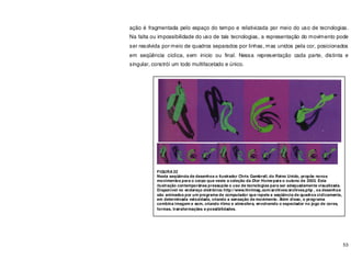 53
ação é fragmentada pelo espaço do tempo e relativizada por meio do uso de tecnologias.
Na falta ou impossibilidade do uso de tais tecnologias, a representação do movimento pode
ser resolvida por meio de quadros separados por linhas, mas unidos pela cor, posicionados
em seqüência cíclica, sem inicio ou final. Nessa representação cada parte, distinta e
singular, constrói um todo multifacetado e único.
FIGURA 22
Nesta seqüência de desenhos o ilustrador Chris Gambrell, do Reino Unido, propõe novos
movimentos para o corpo que veste a coleção da Dior Home para o outono de 2003. Esta
ilustração contemporânea pressupõe o uso de tecnologias para ser adequadamente visualizada.
Disponível no endereço eletrônico http://www.hintmag.com/archives/archives.php , os desenhos
são animados por um programa de computador que repete a seqüência de quadros ciclicamente,
em determinada velocidade, criando a sensação de movimento. Além disso, o programa
combina imagem e som, criando ritmo e atmosfera, envolvendo o espectador no jogo de cores,
formas, transformações e possibilidades.
 