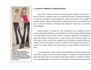 55
3. A SILHUETA FEMININA E O DESIGN DE MODA
Como vimos o desenho é ferramenta fundamental para o designer de moda. Em um
primeiro momento, o desenho é tido como instrumento de estudo e expressão de idéias e
conceitos que antecedem o produto propriamente, porém são intrínsecos á ele. Ao longo da
produção da peça o desenho também assume papel de instrumento de comunicação, tanto
para o auxÍlio da confecção e realização deste produto de moda como na sua efetiva
comercialização.
Quando falamos em produto de moda, entendemos que a amplitude do termo
considera elementos decorativos e de complemento, como jóias, bolsas e sapatos também
como pertinentes à área de moda. Contudo, é importante dedicarmos maior atenção ás
peças que compõem o vestuário, isto é, a roupa. A roupa e suas inúmeras variações, que
não somente cobrem o corpo, como colaboram para a construção da imagem deste corpo.
Podemos chamar esta imagem de silhueta na medida em que consideramos as formas, os
volumes e as muitas relações entre estes fatores, que criam diferentes contornos para o
corpo.
Em outras palavras, quando o designer de moda idealiza uma peça para determinado
corpo vestir, a figura humana se torna uma imagem em função do conseqüente delinear
desse corpo pela roupa, que ora evidencia suas formas originais, ora transforma volumes
em outras possibilidades. E há ainda que se considerar a construção da roupa pelo corpo
FIGURA 23
Nestes croquis da ilustradora
brasielira Fabiana Shizue, realizados
em 2006, é possível perceber a
silhueta longelinea e esguia, com
volumes pequenos porém femininos.
Uma figura feminina magra e saudável
e com as curvas naturais do corpo,
sem exageros.
 