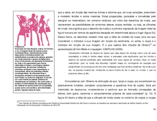 56
que a veste, em função das mesmas formas e volumes que, em suas variações, preenchem
e modelam tecidos e outros materiais. Estas proposições, pensadas e concebidas pelo
designer se materializam, em primeira instância, por meio dos desenhos de moda, que
representam as possibilidades de contornos desses corpos vestidos, ou seja, as silhuetas
de moda. Isto significa que o desenho de moda é a primeira expressão da imagem ideal da
figura humana em termos de aparência desejada em determinada época e lugar (figura 23).
Dessa forma, os desenhos revelam mais que a idéia do modelo da roupa uma vez que
consideram o individuo e sua imagem em função da vestimenta, ou ainda, a roupa e o
individuo em função de sua imagem. É o que explica Ana Claudia de Oliveira
12
na
apresentação do livro Moda e Linguagem, CASTILHO (2006):
Intimamente imbricada às feições do sujeito que cada época faz emergir como uma de suas
expressões, a moda é, dentre essas, talvez, a expressão mais significante, que faz circular o
sistema de valores partilhado pela coletividade com suas regras de conduta. Quer na moda
vestimentar, quer na moda das silhuetas, impõem essas um contingente de coerções que
presentificam os contextos ao lhe dar uma modelação que lhes confere existência. Na moda e por
ela, os sujeitos mostram-se, mostrando os seus modos de ser e estar no mundo, o que os
posiciona neles. (p.09)
Concordamos com Oliveira na afirmação de que “corpo e roupa, por encontrarem-se
plasticamente fundidos, compõem conjuntamente a aparência final do sujeito. Será por
intermédio de decorar-se, ornamentar-se e vestir-se que se formarão concepções de
beleza, bom gosto, costumes e comportamentos próprios de cada sociedade” (p. 13). A
figura 24 ilustra a idéia de que a silhueta de moda revela no contorno de corpos e roupas
12
Ana Claudia de Oliveira é professora da Pontifícia Universidade Católica de São Paulo e orientou os trabalhos de mestrado e doutorado de Kathia Castilho na Pós-
Graduação em Comunicação e Semiótica da PUC-SP.
FIGURA 24
Ilustração de Caio Borges traduz em formas
e cor a imagem ideal da mulher jovem
contemporânea: características como
segurança e confiança podem ser
identificadas na postura da cabeça, apoiada
em longo pescoço e quase voltadas para
cima e nas pernas, ora apoiadas firmemente
ao chão e ora apontando para frente.
Liberdade e frescor, nos longos cabelos
esvoaçantes. As sacolas e telefones
celulares conferem o tom tecnológico e
consumista, típico do individuo urbano
contemporâneo. As silhuetas finas e
alongadas remetem á preocupação atual
com corpo e a cultura à magreza. O uso da
cor rosa remete ao padrão clássico de
identificação do feminino. Por outro lado, a
solidez e uniformidade da colorização nos
faz lembrar de somos mais um na multidão,
quase como uma sombra, sem identidade,
porém, fazendo parte do todo.
 
