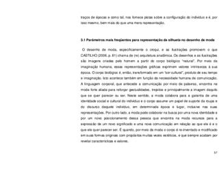 57
traços de épocas e como tal, nos fornece pistas sobre a configuração do individuo e é, por
isso mesmo, bem mais do que uma mera representação.
3.1 Parâmetros mais freqüentes para representação da silhueta no desenho de moda
O desenho de moda, especificamente o croqui, e as ilustrações promovem o que
CASTILHO (2006, p. 81) chama de (re) arquitetura anatômica. Os desenhos e as ilustrações
são imagens criadas pelo homem a partir do corpo biológico “natural”. Por meio da
imaginação humana, essas representações gráficas exprimem valores intrínsecos à sua
época. O corpo biológico é, então, transformado em um “ser cultural”, produto de seu tempo
e imaginação. Isto acontece também em função da necessidade humana de comunicação.
A linguagem corporal, que antecede a comunicação por meio de palavras, encontra na
moda forte aliada para reforçar gestualidades, trejeitos e principalmente a imagem daquilo
que se quer parecer ou ser. Neste sentido, a moda colabora para a garantia de uma
identidade social e cultural do individuo e o corpo assume um papel de suporte da roupa e
do discurso daquele indivíduo, em determinada época e lugar, inclusive nas suas
representações. Por outro lado, a moda pode colaborar na busca por uma nova identidade e
por um novo posicionamento dessa pessoa que encontra na moda recursos para a
expressão de um novo significado e uma nova comunicação em relação ao que ele é e o
que ele quer parecer ser. É quando, por meio da moda o corpo é re-inventado e modificado
em suas formas originais com propósitos muitas vezes estéticos, e que sempre acabam por
revelar características e valores.
 