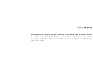 5
LUCIANA GRAGNATO
Possui graduação em Negócios da Moda pela Universidade Anhembi Morumbi (1996). Atualmente é professora
titular da Universidade Anhembi Morumbi. Também atua como consultora em estilo e desenvolvimento de produto
para empresas do segmento de uniformes profissionais. Tem experiência na área de Moda e Educação com ênfase
em desenho de vestuário.
 