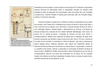 59
matemáticas entre as partes e o todo da figura humana (figura 25). O desenho renascentista
reproduz fielmente as observações feitas na Antiguidade, descritas em estudos sobre
questões do estilo, da proporção, da ornamentação, sobre os sentidos das ruas, fundações
e subestruturas, inclusive métodos e materiais para construção, além de invenções antigas,
acústica, e harmonias estruturais.
O estudo considera a cabeça como unidade de medida e comparação entre as partes
que compõe o todo. Dessa forma, estabelece que a altura do homem é igual a sete vezes e
meia o tamanho de sua cabeça, como demonstra o mapa de estudos da figura 26. Esta é
uma concepção clássica, utilizada desde o Renascimento em pinturas e esculturas de
diversos artistas como Leonardo Da Vinci, Rafael, Botticelli, Michelangelo, entre outros. De
acordo com os valores da época, a perfeição da natureza era tida como “divina” e
consequentemente, utilizada como parâmetro de beleza para a realização de obras como
pinturas e esculturas, que retratam a figura humana com valor “divino”. Por isso, o estudo de
Leornado Da Vinci também é conhecido por “Divina Proporção”, pois traduz o pensamento
vigente daquela época. Podemos relacionar como alguns dos importantes fatores do
pensamento Renascentista que influenciaram as artes da época, a organização, a harmonia
e o equilíbrio entre formas, volumes e proporções na construção do desenho da figura do
corpo humano. VIGARELLO (2006) comenta sobre a Divina Proporção de que se trata de
“correspondência cósmica cuja teoria das proporções tira do século XVI seu prestígio
inaudito: ela revelaria nas normas matemáticas da beleza física o princípio do gesto divino,
recolhido inteiramente na cifra absoluta” (p. 36).
FIGURA 26
Mapa de estudos desenvolvido pela
autora para as aulas de desenho de moda,
que toma como ponto de referencia os
estudos de Vitruvius e Da Vinci para a a
construção da figura humana de moda.
 