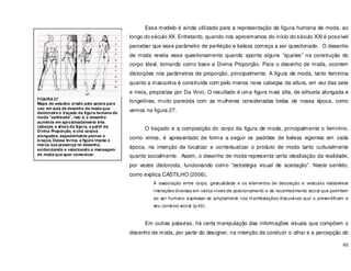 60
Esse modelo é ainda utilizado para a representação da figura humana de moda, ao
longo do século XX. Entretanto, quando nos aproximamos do início do século XXI é possível
perceber que esse parâmetro de perfeição e beleza começa a ser questionado. O desenho
de moda revela esse questionamento quando aponta alguns “ajustes” na construção do
corpo ideal, tomando como base a Divina Proporção. Para o desenho de moda, ocorrem
distorções nos parâmetros de proporção, principalmente. A figura de moda, tanto feminina
quanto a masculina é construída com pelo menos nove cabeças de altura, em vez das sete
e meia, propostas por Da Vinci. O resultado é uma figura mais alta, de silhueta alongada e
longelínea, muito parecida com as mulheres consideradas belas de nossa época, como
vemos na figura 27.
O traçado e a composição do corpo da figura de moda, principalmente o feminino,
como vimos, é apresentado de forma a seguir os padrões de beleza vigentes em cada
época, na intenção de localizar e contextualizar o produto de moda tanto culturalmente
quanto socialmente. Assim, o desenho de moda representa certa idealização da realidade,
por vezes distorcida, funcionando como “estratégia visual de aceitação”. Neste sentido,
como explica CASTILHO (2006),
A associação entre corpo, gestualidade e os elementos de decoração e vestuário estabelece
interações diversas em vários níveis de posicionamento e de reconhecimento social que permitem
ao ser humano expressar-se amplamente nas manifestações discursivas que o presentificam e
seu contexto social (p.40).
Em outras palavras, há certa manipulação das informações visuais que compõem o
desenho de moda, por parte do designer, na intenção de conduzir o olhar e a percepção do
FIGURA 27
Mapa de estudos criado pela autora para
uso em aula de desenho de moda que
demonstra o traçado da figura humana de
moda “estilizada”, isto é, o desenho
aumenta em aproximadamente três
cabeças a altura da figura, a partir da
Divina Proporção, e cria corpos
alongados, especialmente pernas e
braços. Dessa forma, a figura impõe e
marca sua presença no desenho,
evidenciando e valorizando a mensagem
de moda que quer comunicar.
 