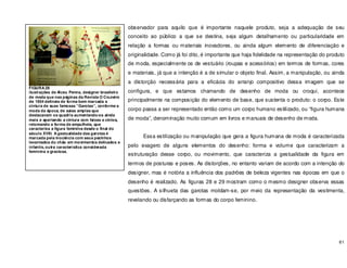 61
observador para aquilo que é importante naquele produto, seja a adequação de seu
conceito ao público a que se destina, seja algum detalhamento ou particularidade em
relação a formas ou materiais inovadores, ou ainda algum elemento de diferenciação e
originalidade. Como já foi dito, é importante que haja fidelidade na representação do produto
de moda, especialmente os de vestuário (roupas e acessórios) em termos de formas, cores
e materiais, já que a intenção é a de simular o objeto final. Assim, a manipulação, ou ainda
a distorção necessária para a eficácia do arranjo compositivo dessa imagem que se
configura, e que estamos chamando de desenho de moda ou croqui, acontece
principalmente na composição do elemento de base, que sustenta o produto: o corpo. Este
corpo passa a ser representado então como um corpo humano estilizado, ou “figura humana
de moda”, denominação muito comum em livros e manuais de desenho de moda.
Essa estilização ou manipulação que gera a figura humana de moda é caracterizada
pelo exagero de alguns elementos do desenho: forma e volume que caracterizam a
estruturação desse corpo, ou movimento, que caracteriza a gestualidade da figura em
termos de posturas e poses. As distorções, no entanto variam de acordo com a intenção do
designer, mas é notória a influência dos padrões de beleza vigentes nas épocas em que o
desenho é realizado. As figuras 28 e 29 mostram como o mesmo designer observa essas
questões. A silhueta das garotas moldam-se, por meio da representação da vestimenta,
revelando ou disfarçando as formas do corpo feminino.
FIGURA 28
ilustrações de Alceu Penna, designer brasileiro
de moda que nas páginas da Revista O Cruzeiro
de 1954 delineia de forma bem marcada a
cintura de suas famosas “Garotas”, conforme a
moda da época, de saias amplas que
destacavam os quadris aumentando-os ainda
mais e apertando a cintura com faixas e cintos,
retomando a forma de ampulheta, que
caracteriza a figura feminina desde o final do
século XVIII. A gestualidade das garotas é
marcada pela inocência com seus pezinhos
levantados do chão em movimentos delicados e
infantis, outra característica considerada
feminina e graciosa.
 
