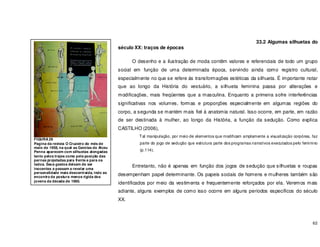 62
33.2 Algumas silhuetas do
século XX: traços de épocas
O desenho e a ilustração de moda contêm valores e referenciais de todo um grupo
social em função de uma determinada época, servindo ainda como registro cultural,
especialmente no que se refere ás transformações estéticas da silhueta. É importante notar
que ao longo da História do vestuário, a silhueta feminina passa por alterações e
modificações, mais freqüentes que a masculina. Enquanto a primeira sofre interferências
significativas nos volumes, formas e proporções especialmente em algumas regiões do
corpo, a segunda se mantém mais fiel á anatomia natural. Isso ocorre, em parte, em razão
de ser destinada à mulher, ao longo da História, a função da sedução. Como explica
CASTILHO (2006),
Tal manipulação, por meio de elementos que modificam amplamente a visualização corpórea, faz
parte do jogo de sedução que estrutura parte dos programas narrativos executados pelo feminino
(p.114).
Entretanto, não é apenas em função dos jogos de sedução que silhuetas e roupas
desempenham papel determinante. Os papeis sociais de homens e mulheres também são
identificados por meio da vestimenta e frequentemente reforçados por ela. Veremos mais
adiante, alguns exemplos de como isso ocorre em alguns períodos específicos do século
XX.
FIGURA 29
Pagina da revista O Cruzeiro do mês de
maio de 1958, na qual as Garotas de Alceu
Penna aparecem com silhuetas alongadas
tanto pelos trajes como pela posição das
pernas projetadas para frente e para os
lados. Seus gestos deixam de ser
inocentes e passam a revelar uma
personalidade mais descontraída, indo ao
encontro da postura menos rigida dos
jovens da década de 1960.
 