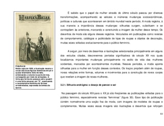 63
É sabido que o papel da mulher através do último século passou por diversas
transformações, acompanhando as velozes e inúmeras mudanças socioeconômicas,
políticas e culturais que aconteceram em âmbito mundial neste período. A moda registra, á
sua maneira a importância dessas mudanças: silhuetas surgem, substituem e se
contrapõem às anteriores, marcando e construindo a imagem da mulher desse tempo. Os
desenhos de moda são alguns desses registros. Veiculados em publicações como revistas
de comportamento, catálogos e publicidade de lojas de roupas e objetos de decoração,
muitas vezes voltadas exclusivamente para o público feminino.
A seguir, por meio de desenhos e ilustrações selecionados principalmente em alguns
dos veículos citados, descrevemos períodos significativos do século XX nos quais
localizamos importantes mudanças principalmente no estilo de vida das mulheres
ocidentais, marcados por acontecimentos mundiais. Nesses períodos, a moda aponta
silhuetas para a mulher em função desses contextos. Os traços propõem além de roupas,
novas relações entre formas, volumes e movimentos para a construção de novos corpos
que revelam a imagem de novas mulheres.
3.2.1. Silhueta andrógina: o desejo de parecer e ser
Na passagem do século XIX para o XX já são freqüentes as publicações voltadas para o
público feminino, especialmente revistas “femininas” (figura 30). Esse tipo de publicação
contém normalmente uma seção fixa de moda, com imagens de modelos de roupas e
complementos. Muitas vezes essas imagens são ilustrações e desenhos que reforçam
FIGURA 30
Nesta capa de 1856, a ilustração mostra o
corpo das duas figuras femininas em pé e
quase totalmente visto de lado,
enfatizando o volume na parte de trás,
conseguido por meio de armações, A
linha que forma do pescoço até o quadril
é uma linha sinuosa, em “S”, acentuando
a característica feminina de formas
arredondadas, expressão da beleza da
época.
 