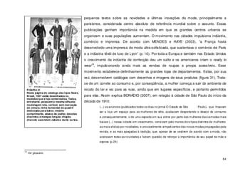 64
pequenos textos sobre as novidades e últimas inovações da moda, principalmente a
parisiense, considerada centro absoluto de referência mundial sobre o assunto. Essas
publicações ganham importância na medida em que os grandes centros urbanos se
organizam e suas populações aumentam. O movimento nas cidades impulsiona indústria,
comércio e imprensa. De acordo com MENDES e HAYE (2003), “a França havia
desenvolvido uma imprensa de moda ultra-sofisticada, que sustentava o comércio de Paris
e a indústria têxtil de luxo de Lyon” (p. 10). Por toda a Europa e também nos Estado Unidos
o crescimento da indústria de confecção deu um salto e os americanos criam o ready to
wear
14
, impulsionando ainda mais as vendas de roupas a preços acessíveis. Esse
movimento estabelece definitivamente as grandes lojas de departamentos. Estas, por sua
vez, desenvolvem catálogos com desenhos e imagens de seus produtos (figura 31). Trata-
se de um convite ao consumo e, por conseqüência, a mulher começa a sair do ambiente de
recato do lar e vai para as ruas, ainda que em lugares específicos, e portanto permitidos
para elas. Assim explica BONADIO (2007), em relação à cidade de São Paulo do início da
década de 1910:
(...) os anúncios (publicados todos os dias no jornal O Estado de São Paulo), que frisavam
ser a loja um espaço para as mulheres de elite, acabavam despertando o desejo de consumo
e,consequentemente, o de uma espiada em sua vitrine por parte das mulheres das camadas mais
baixas (...) nessa cidade em crescimento, conviviam pelo menos dois tipos distintos de mulheres:
as mais afoitas por novidades, e provavelmente simpatizantes das novas modas propagadas pela
revista, e as mais apegadas à tradição, que, apesar de se vestirem de acordo com a moda, não
aceitavam todas as novidades e faziam questão de reforçar a importância de seu papel de mãe e
esposa (p.24)
14
Ver glossário.
FIGURA 31
Nesta página do catalogo das lojas Sears,
Brasil, 1927 estão desenhados os
modelos que a loja comercializa. Todos,
entretanto, possuem a mesma silhueta:
modelagem reta, vertical, sem marcação
de cintura; linha horizontal do quadril
deslocada para baixo; mesmo
comprimento, abaixo do joelho; decotes
discretos e mangas longas; chapéu
discreto escondem cabelos muito curtos.
 