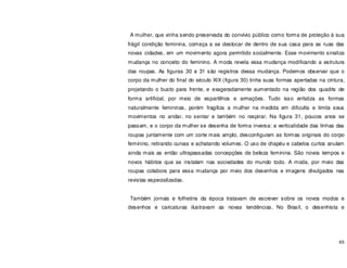 65
A mulher, que vinha sendo preservada do convívio público como forma de proteção à sua
frágil condição feminina, começa a se deslocar de dentro de sua casa para as ruas das
novas cidades, em um movimento agora permitido socialmente. Esse movimento sinaliza
mudança no conceito do feminino. A moda revela essa mudança modificando a estrutura
das roupas. As figuras 30 e 31 são registros dessa mudança. Podemos observar que o
corpo da mulher do final do século XIX (figura 30) tinha suas formas apertadas na cintura,
projetando o busto para frente, e exageradamente aumentado na região dos quadris de
forma artificial, por meio de espartilhos e armações. Tudo isso enfatiza as formas
naturalmente femininas, porém fragiliza a mulher na medida em dificulta e limita seus
movimentos no andar, no sentar e também no respirar. Na figura 31, poucos anos se
passam, e o corpo da mulher se desenha de forma inversa: a verticalidade das linhas das
roupas juntamente com um corte mais amplo, desconfiguram as formas originais do corpo
feminino, retirando curvas e achatando volumes. O uso de chapéu e cabelos curtos anulam
ainda mais as então ultrapassadas concepções de beleza feminina. São novos tempos e
novos hábitos que se instalam nas sociedades do mundo todo. A moda, por meio das
roupas colabora para essa mudança por meio dos desenhos e imagens divulgados nas
revistas especializadas.
Também jornais e folhetins da época tratavam de escrever sobre os novos modos e
desenhos e caricaturas ilustravam as novas tendências. No Brasil, o desenhista e
 