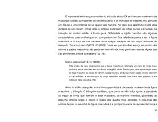 67
É importante lembrar que a mulher do início do século XX está em um movimento de
mudanças sociais, participando do cenário público e do mercado de trabalho. Há, portanto
um desejo e uma tentativa de se igualar aos homens. Por isso, sua aparência revela essa
vontade de ser homem: linhas retas e verticais substituem as linhas curvas e sinuosas, na
intenção de conferir solidez à forma geral. Sobriedade e rigidez também são algumas
características que a mulher que ter, quer parecer ser. Sua referência passa a ser a figura
masculina e o traço de sua silhueta tenta apagar vestígios de um corpo diferente do
desejado. De acordo com CASTILHO (2006) “cada vez que a mulher avança no sentido dos
valores e papéis masculinos, ela perde em feminilidade, mas ganha em valores dignos que
são pertinentes à moral do trabalho” (p.118).
Como explica CASTILHO (2006):
Pela análise do traje, observamos que a figura masculina é reforçada por meio de linhas retas,
verticais, que se traduzem em uma forma retangular, sólida. Temos, pois, uma aproximação maior
do traje masculino ao corpo do homem. Dessa maneira, ainda que muitas vezes eles se adornem
ou se enfeitem, a reconstrução do corpo masculino mantém uma linha mais próxima à sua
estrutura física natural (p.119).
Além do sólido retangular, outra forma geométrica é observada no desenho da figura
masculina: o triângulo. O triângulo equilátero, que possui os três lados iguais, é percebido
ao traçar as linhas que formam o tórax masculino, de maneira invertida, garantindo ao
desenho ombros largos e tronco e região dos quadris mais estreitos. A presença dos
ombros largos no desenho da figura masculina é a principal maneira de representar força e
 